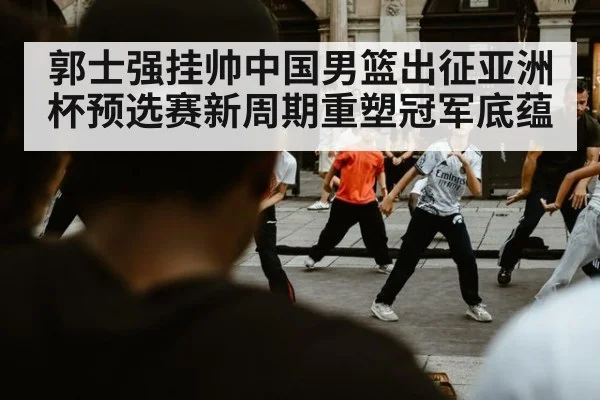 郭士强挂帅中国男篮出征亚洲杯预选赛新周期重塑冠军底蕴
