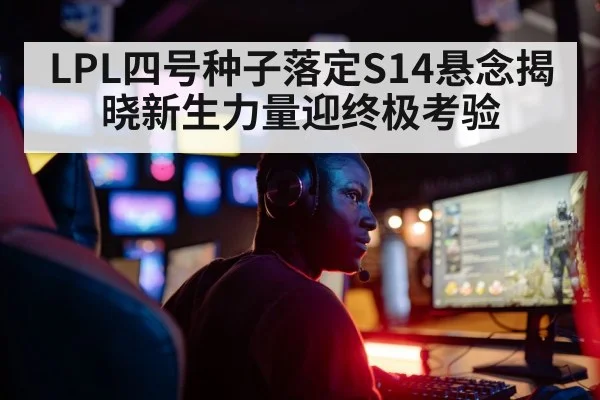 LPL四号种子落定S14悬念揭晓新生力量迎终极考验